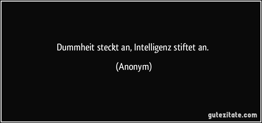 Dummheit steckt an, Intelligenz stiftet an. (Anonym)