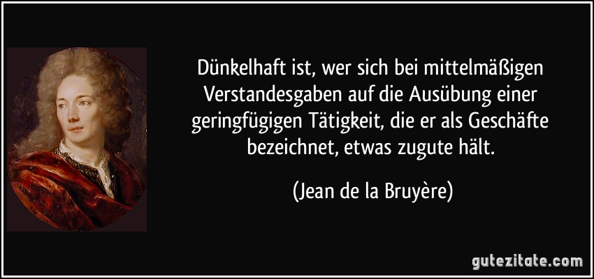 Dünkelhaft ist, wer sich bei mittelmäßigen Verstandesgaben auf die Ausübung einer geringfügigen Tätigkeit, die er als Geschäfte bezeichnet, etwas zugute hält. (Jean de la Bruyère)