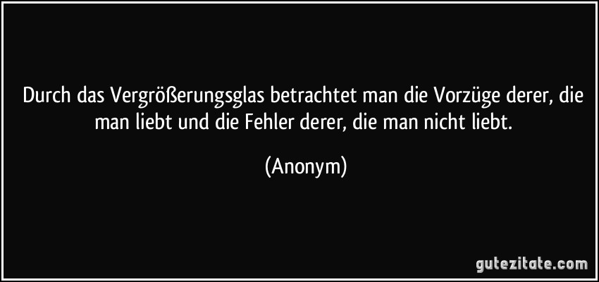 Durch das Vergrößerungsglas betrachtet man die Vorzüge derer, die man liebt und die Fehler derer, die man nicht liebt. (Anonym)