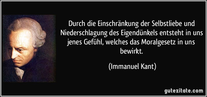 Durch die Einschränkung der Selbstliebe und Niederschlagung des Eigendünkels entsteht in uns jenes Gefühl, welches das Moralgesetz in uns bewirkt. (Immanuel Kant)