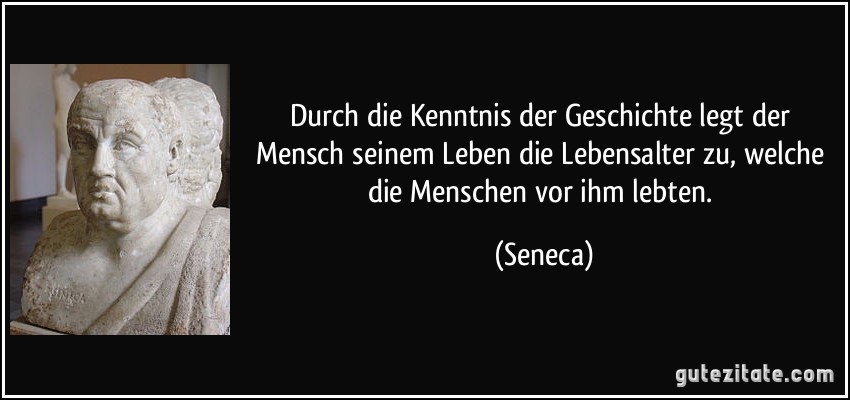 Durch die Kenntnis der Geschichte legt der Mensch seinem Leben die Lebensalter zu, welche die Menschen vor ihm lebten. (Seneca)