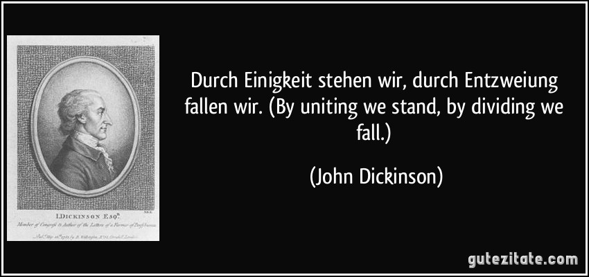 Durch Einigkeit stehen wir, durch Entzweiung fallen wir. (By uniting we stand, by dividing we fall.) (John Dickinson)