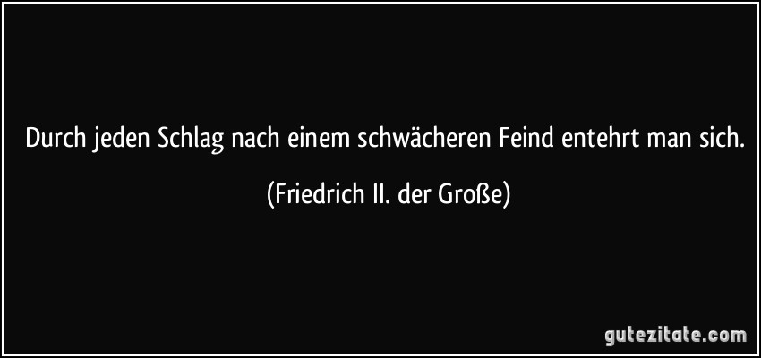 Durch jeden Schlag nach einem schwächeren Feind entehrt man sich. (Friedrich II. der Große)