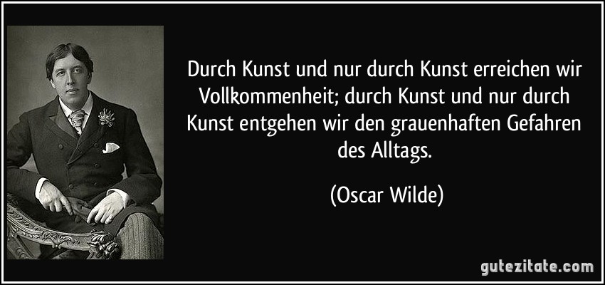 Durch Kunst und nur durch Kunst erreichen wir Vollkommenheit; durch Kunst und nur durch Kunst entgehen wir den grauenhaften Gefahren des Alltags. (Oscar Wilde)