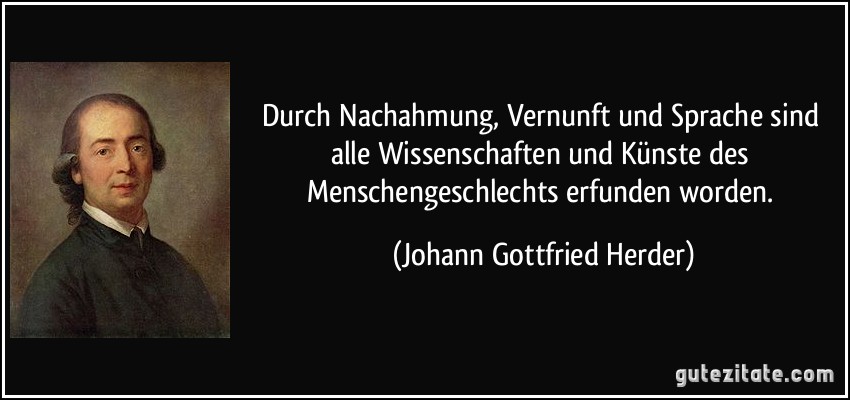 Durch Nachahmung, Vernunft und Sprache sind alle Wissenschaften und Künste des Menschengeschlechts erfunden worden. (Johann Gottfried Herder)