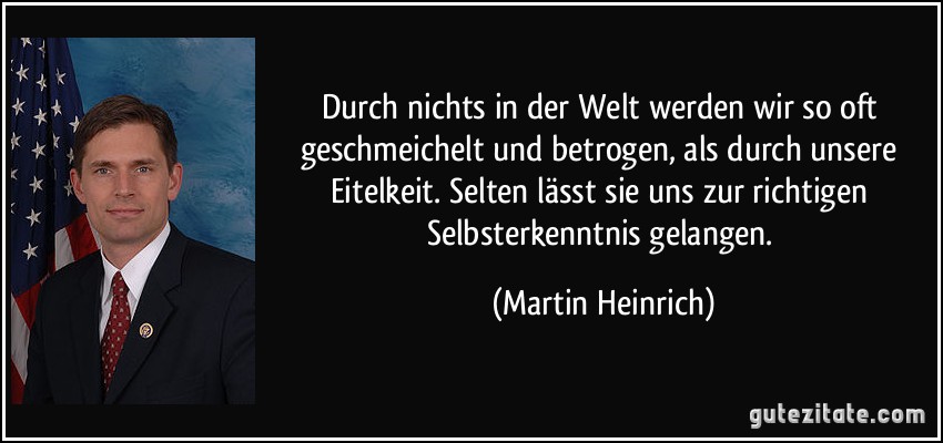 Durch nichts in der Welt werden wir so oft geschmeichelt und betrogen, als durch unsere Eitelkeit. Selten lässt sie uns zur richtigen Selbsterkenntnis gelangen. (Martin Heinrich)