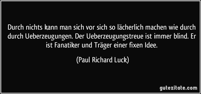 Durch nichts kann man sich vor sich so lächerlich machen wie durch durch Ueberzeugungen. Der Ueberzeugungstreue ist immer blind. Er ist Fanatiker und Träger einer fixen Idee. (Paul Richard Luck)