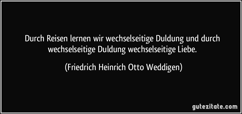 Durch Reisen lernen wir wechselseitige Duldung und durch wechselseitige Duldung wechselseitige Liebe. (Friedrich Heinrich Otto Weddigen)