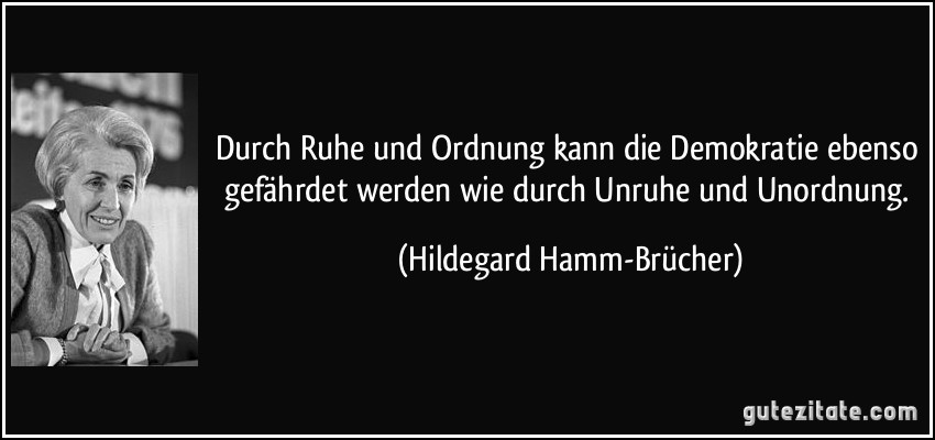 Durch Ruhe und Ordnung kann die Demokratie ebenso gefährdet werden wie durch Unruhe und Unordnung. (Hildegard Hamm-Brücher)