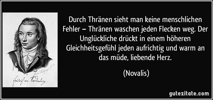 Durch Thränen sieht man keine menschlichen Fehler – Thränen waschen jeden Flecken weg. Der Unglückliche drückt in einem höheren Gleichheitsgefühl jeden aufrichtig und warm an das müde, liebende Herz. (Novalis)