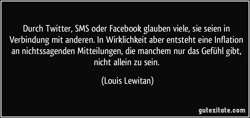 Durch Twitter, SMS oder Facebook glauben viele, sie seien in Verbindung mit anderen. In Wirklichkeit aber entsteht eine Inflation an nichtssagenden Mitteilungen, die manchem nur das Gefühl gibt, nicht allein zu sein. (Louis Lewitan)