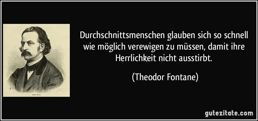 Durchschnittsmenschen glauben sich so schnell wie möglich verewigen zu müssen, damit ihre Herrlichkeit nicht ausstirbt. (Theodor Fontane)