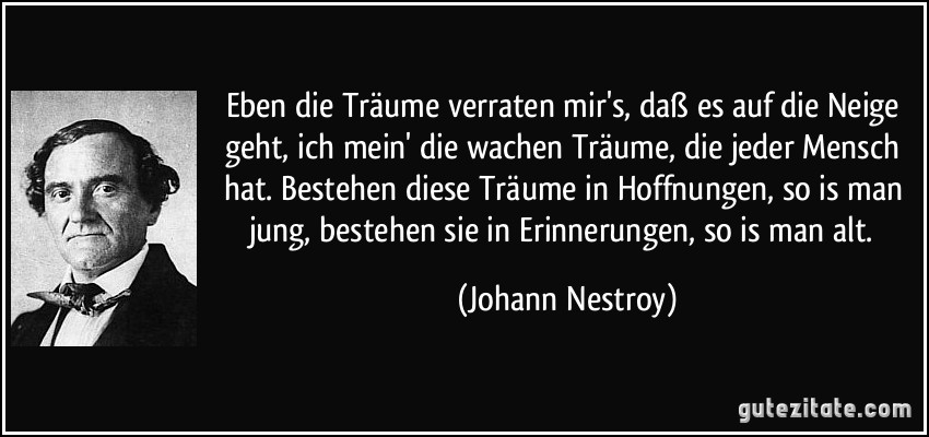 Eben die Träume verraten mir's, daß es auf die Neige geht, ich mein' die wachen Träume, die jeder Mensch hat. Bestehen diese Träume in Hoffnungen, so is man jung, bestehen sie in Erinnerungen, so is man alt. (Johann Nestroy)