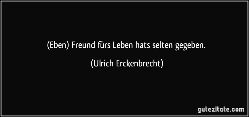 (Eben) Freund fürs Leben hats selten gegeben. (Ulrich Erckenbrecht)