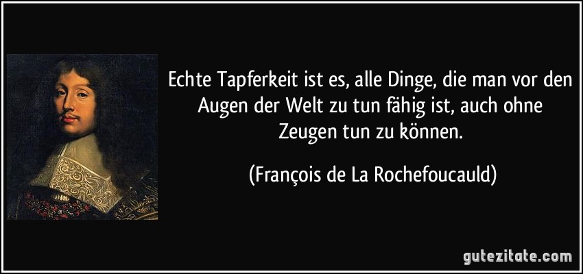 Echte Tapferkeit ist es, alle Dinge, die man vor den Augen der Welt zu tun fähig ist, auch ohne Zeugen tun zu können. (François de La Rochefoucauld)