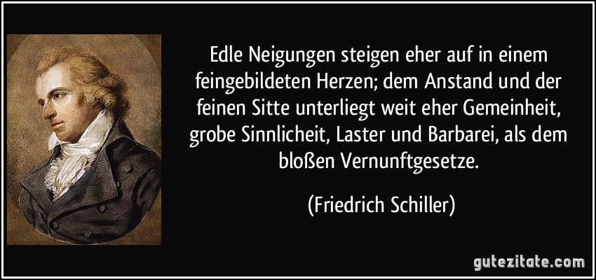 Edle Neigungen steigen eher auf in einem feingebildeten Herzen; dem Anstand und der feinen Sitte unterliegt weit eher Gemeinheit, grobe Sinnlicheit, Laster und Barbarei, als dem bloßen Vernunftgesetze. (Friedrich Schiller)