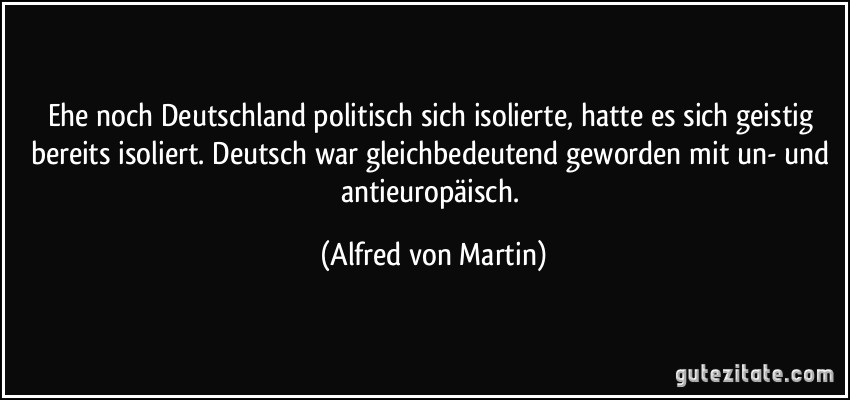 Ehe noch Deutschland politisch sich isolierte, hatte es sich geistig bereits isoliert. Deutsch war gleichbedeutend geworden mit un- und antieuropäisch. (Alfred von Martin)