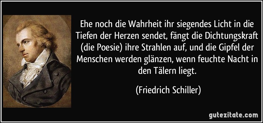 Ehe noch die Wahrheit ihr siegendes Licht in die Tiefen der Herzen sendet, fängt die Dichtungskraft (die Poesie) ihre Strahlen auf, und die Gipfel der Menschen werden glänzen, wenn feuchte Nacht in den Tälern liegt. (Friedrich Schiller)