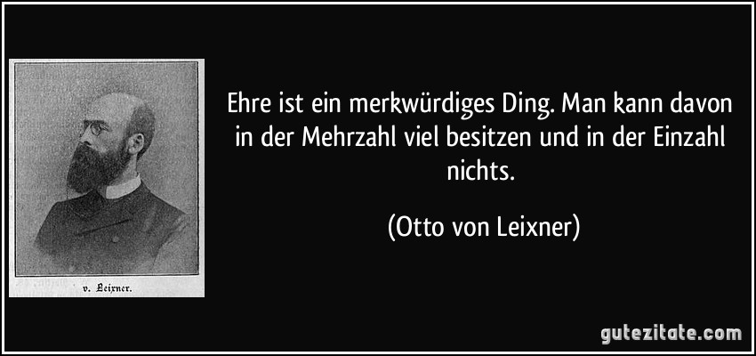 Ehre ist ein merkwürdiges Ding. Man kann davon in der Mehrzahl viel besitzen und in der Einzahl nichts. (Otto von Leixner)