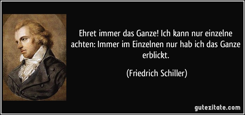 Ehret immer das Ganze! Ich kann nur einzelne achten: Immer im Einzelnen nur hab ich das Ganze erblickt. (Friedrich Schiller)