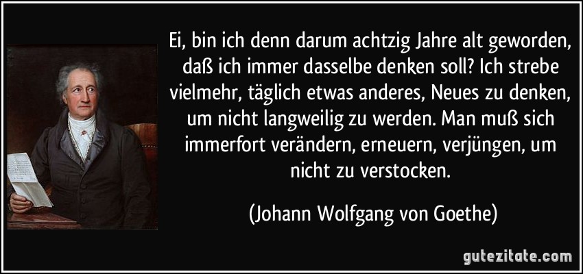 Ei, bin ich denn darum achtzig Jahre alt geworden, daß ich immer dasselbe denken soll? Ich strebe vielmehr, täglich etwas anderes, Neues zu denken, um nicht langweilig zu werden. Man muß sich immerfort verändern, erneuern, verjüngen, um nicht zu verstocken. (Johann Wolfgang von Goethe)