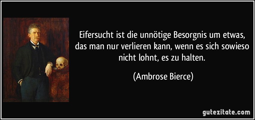 Eifersucht ist die unnötige Besorgnis um etwas, das man nur verlieren kann, wenn es sich sowieso nicht lohnt, es zu halten. (Ambrose Bierce)