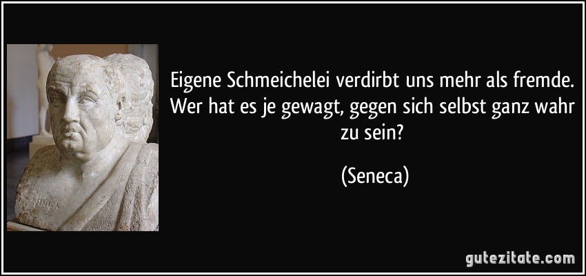 Eigene Schmeichelei verdirbt uns mehr als fremde. Wer hat es je gewagt, gegen sich selbst ganz wahr zu sein? (Seneca)