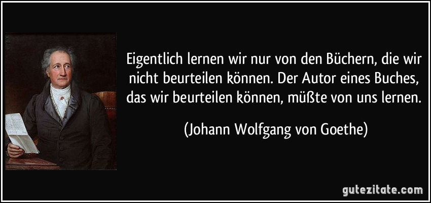 Eigentlich lernen wir nur von den Büchern, die wir nicht beurteilen können. Der Autor eines Buches, das wir beurteilen können, müßte von uns lernen. (Johann Wolfgang von Goethe)