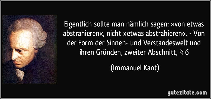 Eigentlich sollte man nämlich sagen: »von etwas abstrahieren«, nicht »etwas abstrahieren«. - Von der Form der Sinnen- und Verstandeswelt und ihren Gründen, zweiter Abschnitt, § 6 (Immanuel Kant)