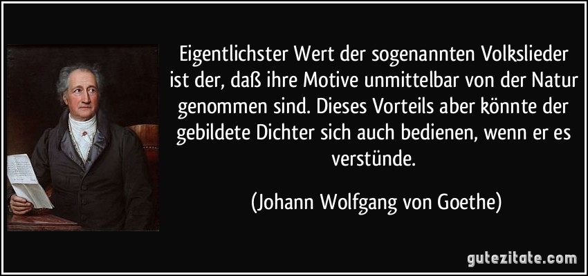 Eigentlichster Wert der sogenannten Volkslieder ist der, daß ihre Motive unmittelbar von der Natur genommen sind. Dieses Vorteils aber könnte der gebildete Dichter sich auch bedienen, wenn er es verstünde. (Johann Wolfgang von Goethe)