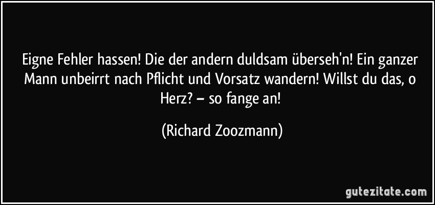 Eigne Fehler hassen! Die der andern duldsam überseh'n! Ein ganzer Mann unbeirrt nach Pflicht und Vorsatz wandern! Willst du das, o Herz? – so fange an! (Richard Zoozmann)