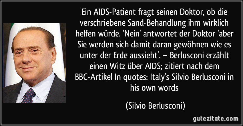 Ein AIDS-Patient fragt seinen Doktor, ob die verschriebene Sand-Behandlung ihm wirklich helfen würde. 'Nein' antwortet der Doktor 'aber Sie werden sich damit daran gewöhnen wie es unter der Erde aussieht'. – Berlusconi erzählt einen Witz über AIDS; zitiert nach dem BBC-Artikel In quotes: Italy's Silvio Berlusconi in his own words (Silvio Berlusconi)
