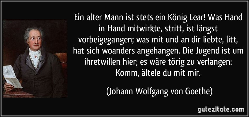 Ein alter Mann ist stets ein König Lear! Was Hand in Hand mitwirkte, stritt, ist längst vorbeigegangen; was mit und an dir liebte, litt, hat sich woanders angehangen. Die Jugend ist um ihretwillen hier; es wäre törig zu verlangen: Komm, ältele du mit mir. (Johann Wolfgang von Goethe)