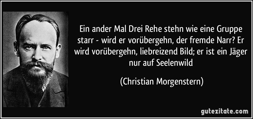 Ein ander Mal Drei Rehe stehn wie eine Gruppe starr - wird er vorübergehn, der fremde Narr? Er wird vorübergehn, liebreizend Bild; er ist ein Jäger nur auf Seelenwild (Christian Morgenstern) Ein ander Mal Drei Rehe stehn wie eine Gruppe starr - wird er vorübergehn, der fremde Narr? Er wird vorübergehn, liebreizend Bild; er ist ein Jäger nur auf Seelenwild (Christian Morgenstern)