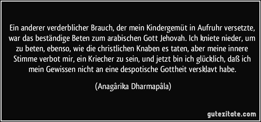 Ein anderer verderblicher Brauch, der mein Kindergemüt in Aufruhr versetzte, war das beständige Beten zum arabischen Gott Jehovah. Ich kniete nieder, um zu beten, ebenso, wie die christlichen Knaben es taten, aber meine innere Stimme verbot mir, ein Kriecher zu sein, und jetzt bin ich glücklich, daß ich mein Gewissen nicht an eine despotische Gottheit versklavt habe. (Anagârika Dharmapâla)