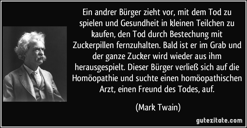 Ein andrer Bürger zieht vor, mit dem Tod zu spielen und Gesundheit in kleinen Teilchen zu kaufen, den Tod durch Bestechung mit Zuckerpillen fernzuhalten. Bald ist er im Grab und der ganze Zucker wird wieder aus ihm herausgespielt. Dieser Bürger verließ sich auf die Homöopathie und suchte einen homöopathischen Arzt, einen Freund des Todes, auf. (Mark Twain)