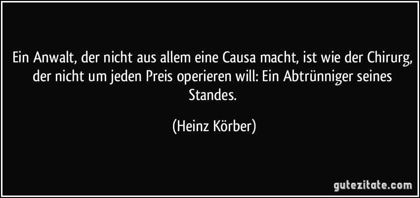 Ein Anwalt, der nicht aus allem eine Causa macht, ist wie der Chirurg, der nicht um jeden Preis operieren will: Ein Abtrünniger seines Standes. (Heinz Körber)