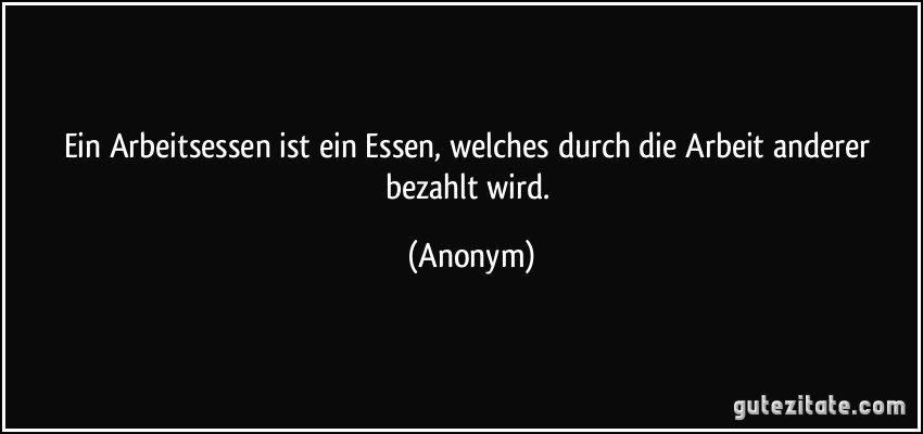 Ein Arbeitsessen ist ein Essen, welches durch die Arbeit anderer bezahlt wird. (Anonym)