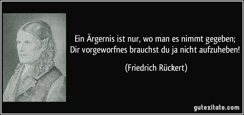 Ein Ärgernis ist nur, wo man es nimmt gegeben; Dir vorgeworfnes brauchst du ja nicht aufzuheben! (Friedrich Rückert)