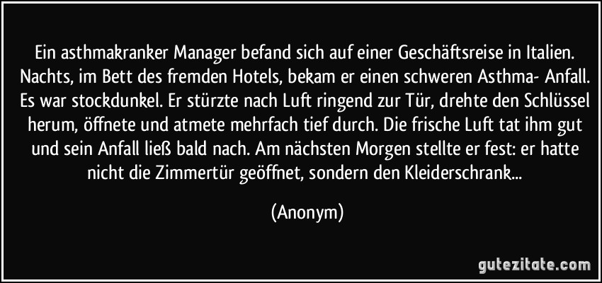 Ein asthmakranker Manager befand sich auf einer Geschäftsreise in Italien. Nachts, im Bett des fremden Hotels, bekam er einen schweren Asthma- Anfall. Es war stockdunkel. Er stürzte nach Luft ringend zur Tür, drehte den Schlüssel herum, öffnete und atmete mehrfach tief durch. Die frische Luft tat ihm gut und sein Anfall ließ bald nach. Am nächsten Morgen stellte er fest: er hatte nicht die Zimmertür geöffnet, sondern den Kleiderschrank... (Anonym)