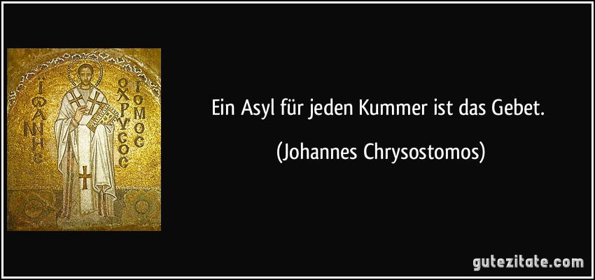 Ein Asyl für jeden Kummer ist das Gebet. (Johannes Chrysostomos)