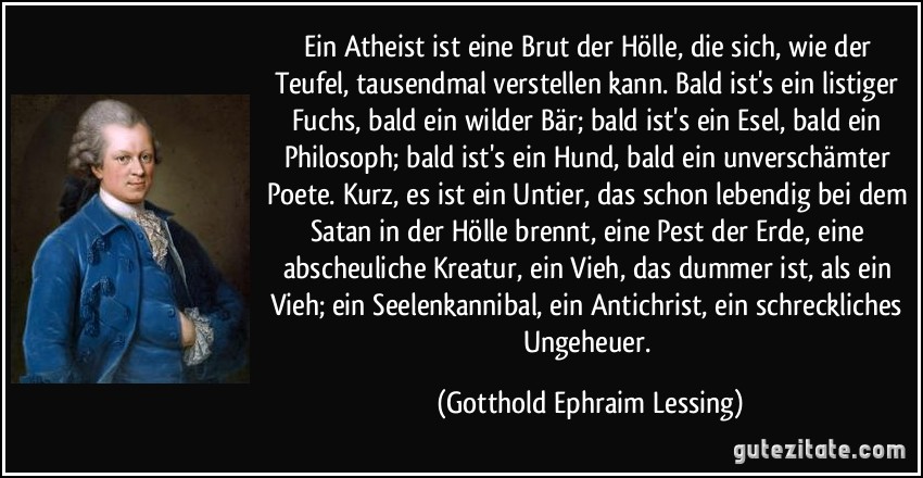 Ein Atheist ist eine Brut der Hölle, die sich, wie der Teufel, tausendmal verstellen kann. Bald ist's ein listiger Fuchs, bald ein wilder Bär; bald ist's ein Esel, bald ein Philosoph; bald ist's ein Hund, bald ein unverschämter Poete. Kurz, es ist ein Untier, das schon lebendig bei dem Satan in der Hölle brennt, eine Pest der Erde, eine abscheuliche Kreatur, ein Vieh, das dummer ist, als ein Vieh; ein Seelenkannibal, ein Antichrist, ein schreckliches Ungeheuer. (Gotthold Ephraim Lessing)