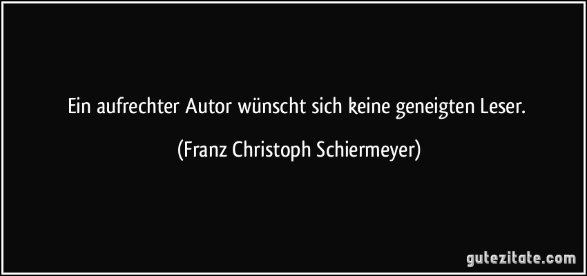 Ein aufrechter Autor wünscht sich keine geneigten Leser. (Franz Christoph Schiermeyer)