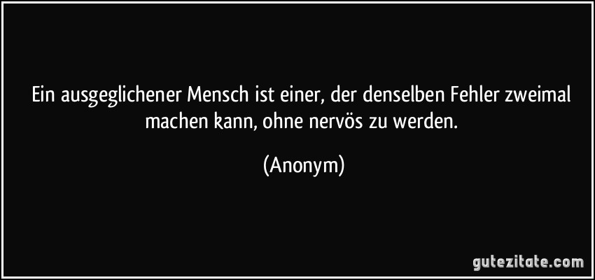 Ein ausgeglichener Mensch ist einer, der denselben Fehler zweimal machen kann, ohne nervös zu werden. (Anonym)