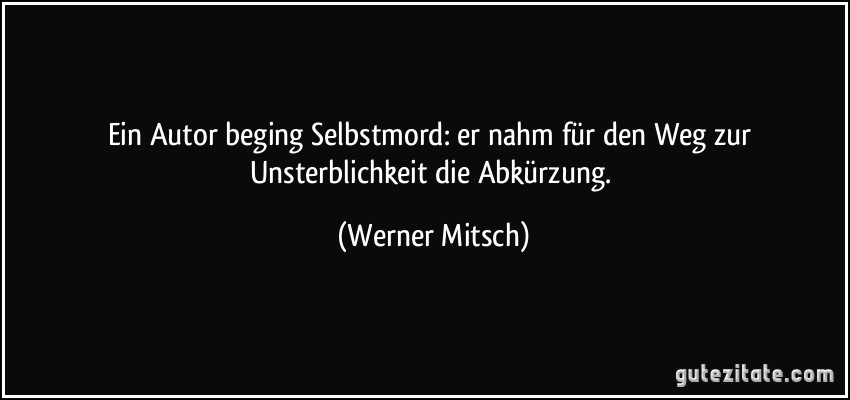 Ein Autor beging Selbstmord: er nahm für den Weg zur Unsterblichkeit die Abkürzung. (Werner Mitsch)
