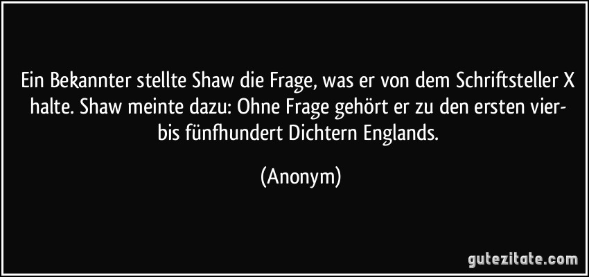 Ein Bekannter stellte Shaw die Frage, was er von dem Schriftsteller X halte. Shaw meinte dazu: Ohne Frage gehört er zu den ersten vier- bis fünfhundert Dichtern Englands. (Anonym)