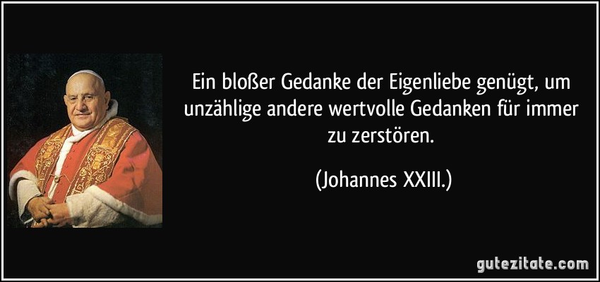 Ein bloßer Gedanke der Eigenliebe genügt, um unzählige andere wertvolle Gedanken für immer zu zerstören. (Johannes XXIII.)