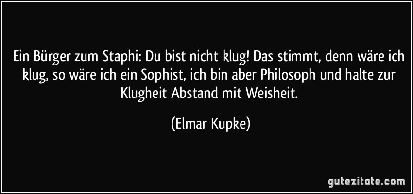 Ein Bürger zum Staphi: Du bist nicht klug! Das stimmt, denn wäre ich klug, so wäre ich ein Sophist, ich bin aber Philosoph und halte zur Klugheit Abstand mit Weisheit. (Elmar Kupke)