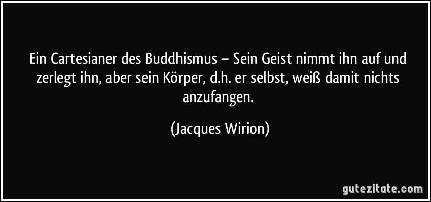 Ein Cartesianer des Buddhismus – Sein Geist nimmt ihn auf und zerlegt ihn, aber sein Körper, d.h. er selbst, weiß damit nichts anzufangen. (Jacques Wirion)