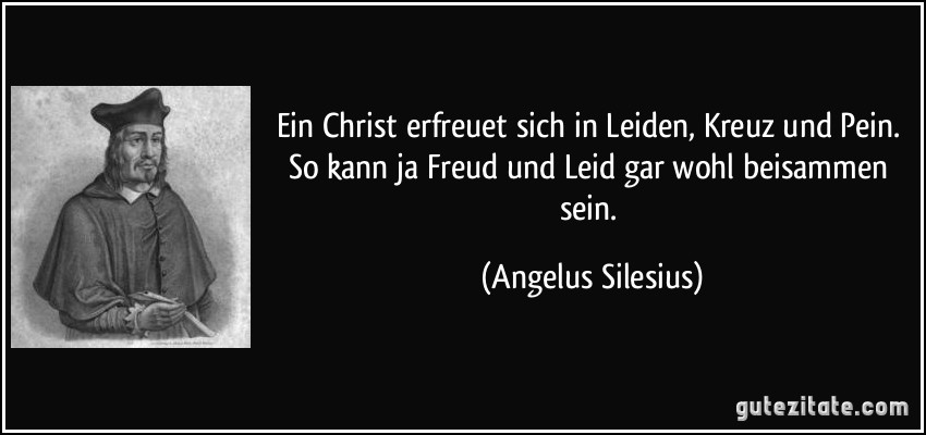 Ein Christ erfreuet sich in Leiden, Kreuz und Pein. So kann ja Freud und Leid gar wohl beisammen sein. (Angelus Silesius)
